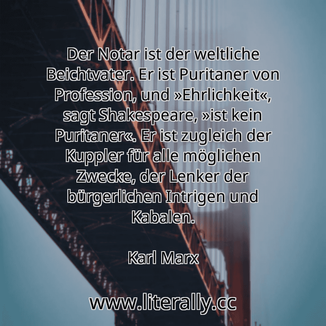 Der Notar ist der weltliche Beichtvater. Er ist Puritaner von Profession, und »Ehrlichkeit«, sagt Shakespeare, »ist kein Puritaner«. Er ist zugleich der Kuppler für alle möglichen Zwecke, der Lenker der bürgerlichen Intrigen und Kabalen.
Karl Marx
